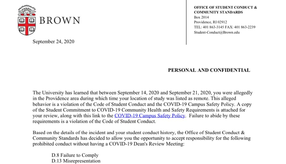The University has learned that between September 14, 2020 and September 21, 2020 you were allegedly in the Providence area during which time your location of study was listed as remote. This alleged behavior is a violation of the Student Code of Conduct and the COVID-19 Campus Safety Policy. A copy of the Student Commitment to COVID-19 Community Health and Safety Requirements is attached for your review, along with this link to the COVID-19 Campus Safety Policy. failure to abide by these requirements is a violation of the Code of Student Conduct. 
Based on the details of the incident and your student conduct history, the Office of Student Conduct & Community Standards has decided to allow you the opportunity to accept responsibility for the following prohibited conduct without having a COVID-19 Dean's Review Meeting:
• D.8 Failure to Comply
• D.13 Misrepresentation
